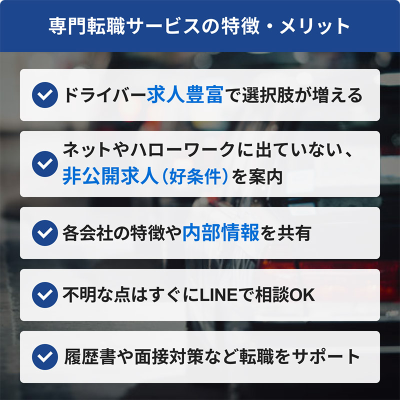 タクシードライバー専門転職サイトの特徴、1ドライバー求人豊富で選択肢が増える、2ネットやハローワークに出ていない、
非公開求人（好条件）を案内、3リアルな労働環境など内部情報共有、4不明な点はすぐにLINEで相談OK、5履歴書や面接対策など転職をサポート